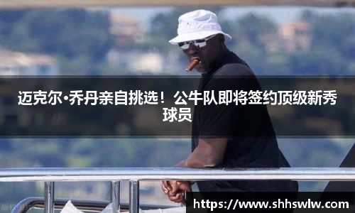 迈克尔·乔丹亲自挑选！公牛队即将签约顶级新秀球员