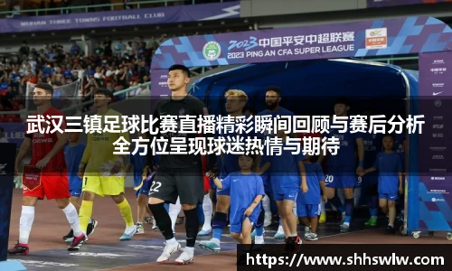 武汉三镇足球比赛直播精彩瞬间回顾与赛后分析全方位呈现球迷热情与期待