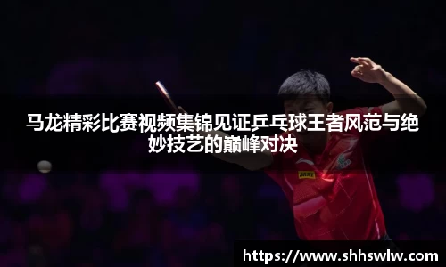 马龙精彩比赛视频集锦见证乒乓球王者风范与绝妙技艺的巅峰对决