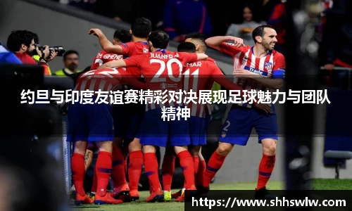 约旦与印度友谊赛精彩对决展现足球魅力与团队精神